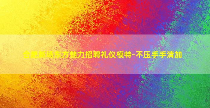 合肥新场东方魅力招聘礼仪模特-不压手手清加